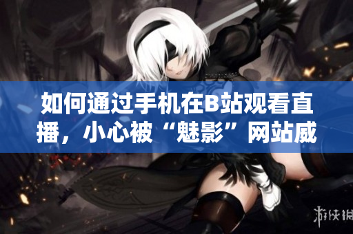 如何通过手机在B站观看直播，小心被“魅影”网站威胁！