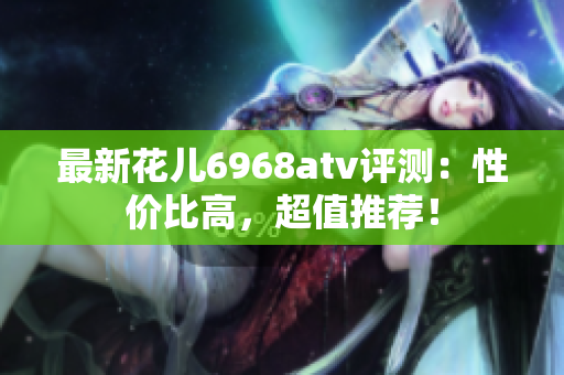 最新花儿6968atv评测：性价比高，超值推荐！