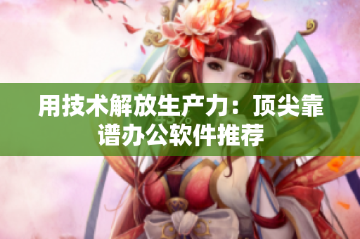 用技术解放生产力：顶尖靠谱办公软件推荐
