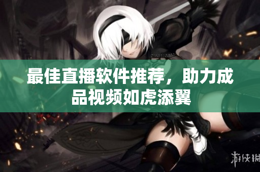 最佳直播软件推荐，助力成品视频如虎添翼