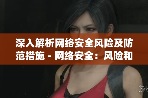 深入解析网络安全风险及防范措施 - 网络安全：风险和预防措施全面解析)