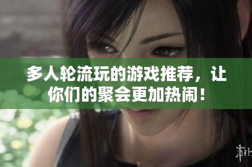 多人轮流玩的游戏推荐，让你们的聚会更加热闹！