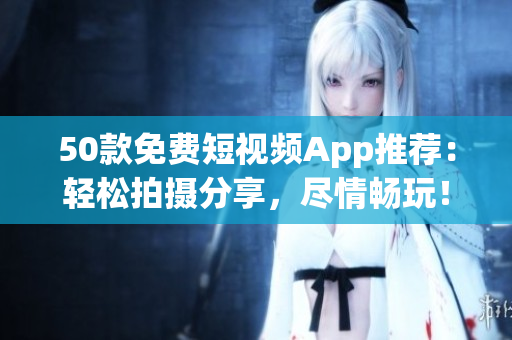 50款免费短视频App推荐：轻松拍摄分享，尽情畅玩！