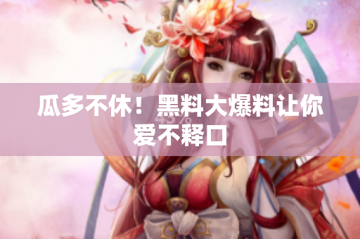 瓜多不休！黑料大爆料让你爱不释口