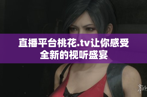直播平台桃花.tv让你感受全新的视听盛宴