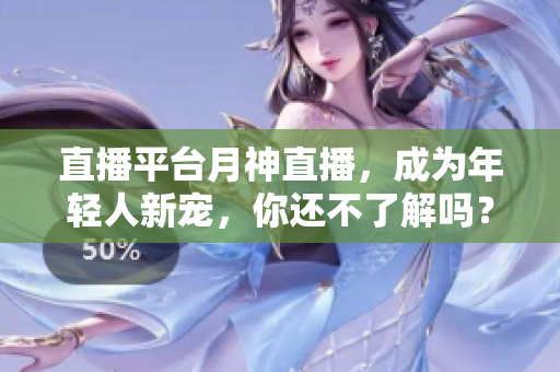 直播平台月神直播，成为年轻人新宠，你还不了解吗？