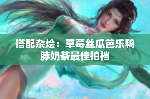 搭配杂烩：草莓丝瓜芭乐鸭脖奶茶最佳拍档