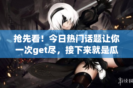 抢先看！今日热门话题让你一次get尽，接下来就是瓜子时间