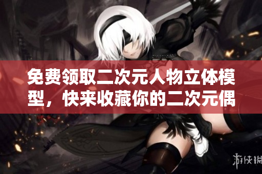 免费领取二次元人物立体模型，快来收藏你的二次元偶像！