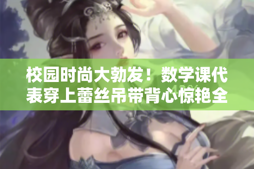 校园时尚大勃发！数学课代表穿上蕾丝吊带背心惊艳全校