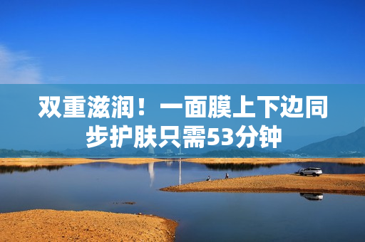 双重滋润！一面膜上下边同步护肤只需53分钟