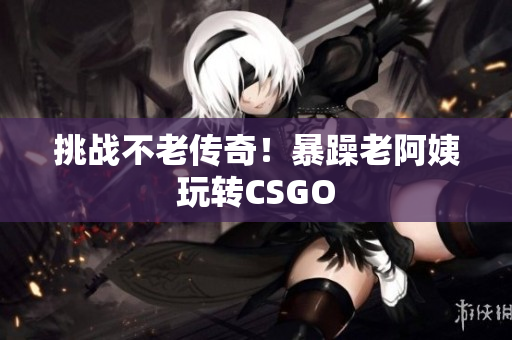 挑战不老传奇！暴躁老阿姨玩转CSGO