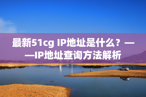 最新51cg IP地址是什么？——IP地址查询方法解析