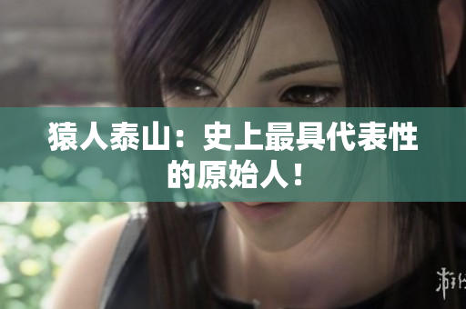 猿人泰山：史上最具代表性的原始人！