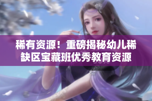 稀有资源！重磅揭秘幼儿稀缺区宝藏班优秀教育资源