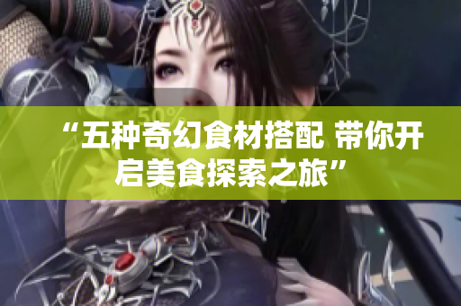 “五种奇幻食材搭配 带你开启美食探索之旅”
