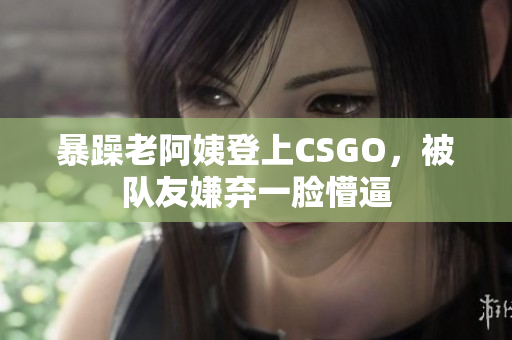 暴躁老阿姨登上CSGO，被队友嫌弃一脸懵逼