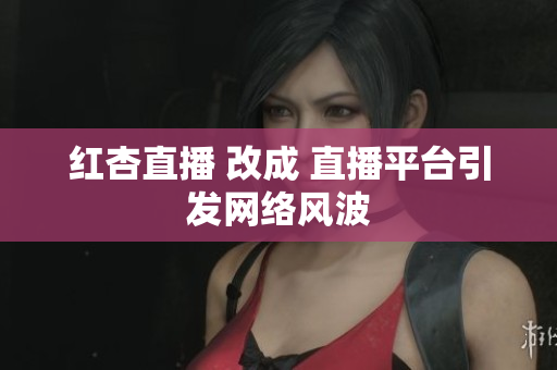 红杏直播 改成 直播平台引发网络风波