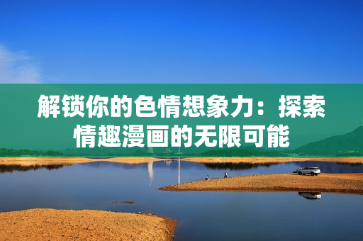 解锁你的色情想象力：探索情趣漫画的无限可能