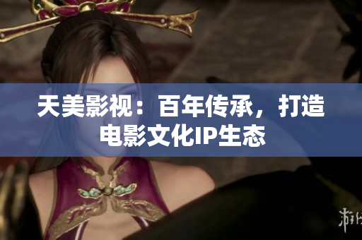 天美影视：百年传承，打造电影文化IP生态