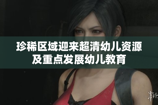 珍稀区域迎来超清幼儿资源及重点发展幼儿教育