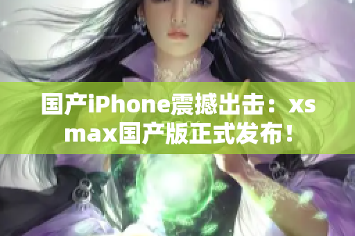 国产iPhone震撼出击：xsmax国产版正式发布！
