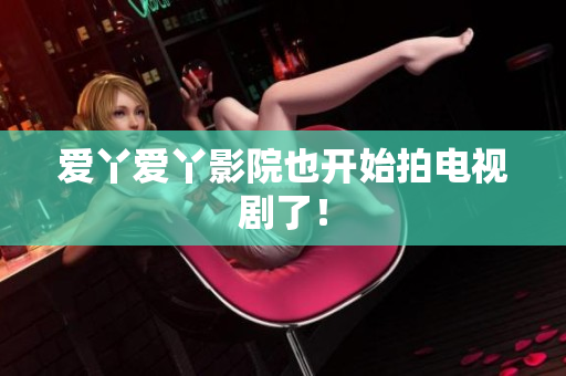 爱丫爱丫影院也开始拍电视剧了！