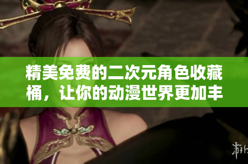 精美免费的二次元角色收藏桶，让你的动漫世界更加丰富
