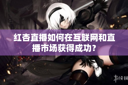 红杏直播如何在互联网和直播市场获得成功？