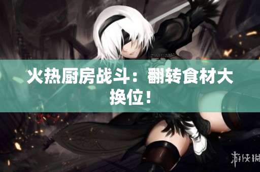 火热厨房战斗：翻转食材大换位！