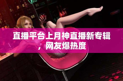 直播平台上月神直播新专辑，网友爆热度