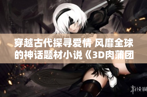 穿越古代探寻爱情 风靡全球的神话题材小说《3D肉蒲团》