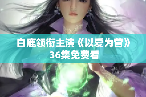 白鹿领衔主演《以爱为营》 36集免费看