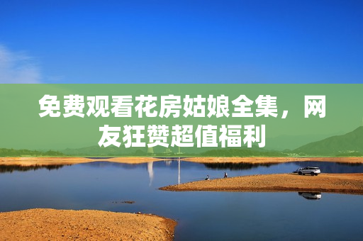 免费观看花房姑娘全集，网友狂赞超值福利