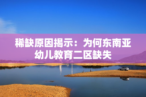 稀缺原因揭示：为何东南亚幼儿教育二区缺失