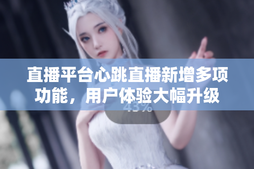 直播平台心跳直播新增多项功能，用户体验大幅升级