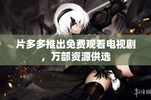 片多多推出免费观看电视剧，万部资源供选