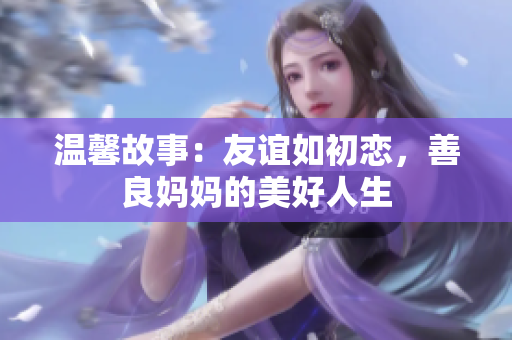 温馨故事：友谊如初恋，善良妈妈的美好人生
