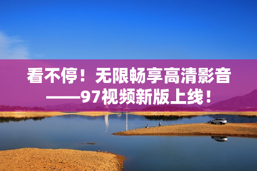 看不停！无限畅享高清影音——97视频新版上线！