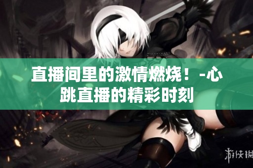 直播间里的激情燃烧！-心跳直播的精彩时刻