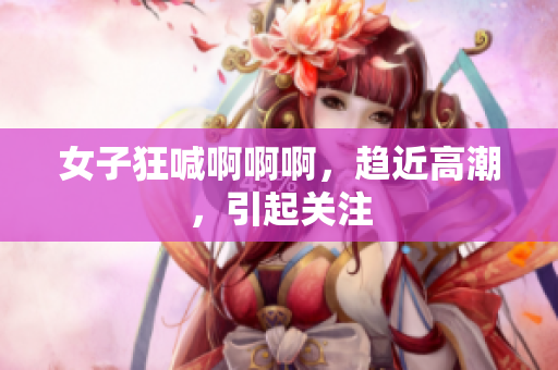 女子狂喊啊啊啊，趋近高潮，引起关注