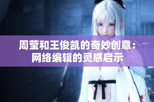 周莹和王俊凯的奇妙创意：网络编辑的灵感启示