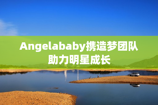 Angelababy携造梦团队助力明星成长