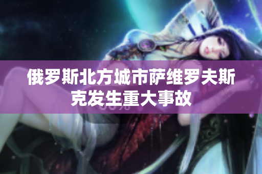 俄罗斯北方城市萨维罗夫斯克发生重大事故