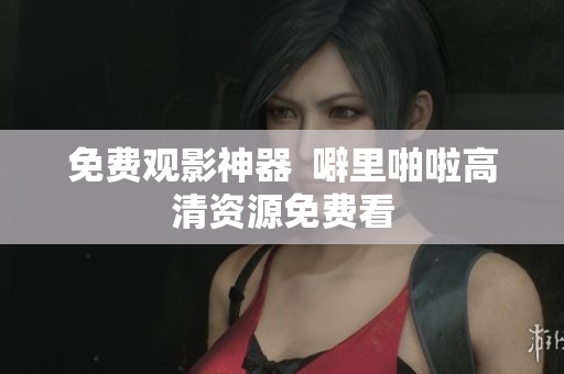 免费观影神器  噼里啪啦高清资源免费看