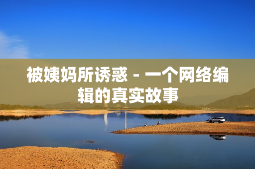 被姨妈所诱惑 - 一个网络编辑的真实故事