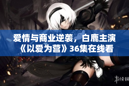 爱情与商业逆袭，白鹿主演《以爱为营》36集在线看