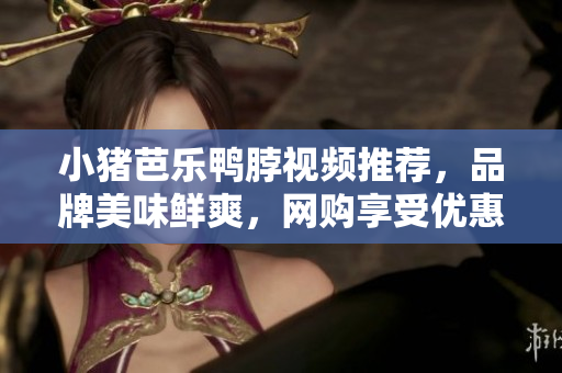 小猪芭乐鸭脖视频推荐，品牌美味鲜爽，网购享受优惠！