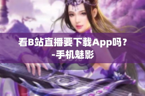 看B站直播要下载App吗？-手机魅影