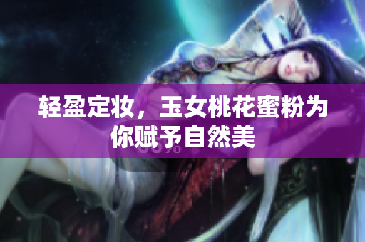 轻盈定妆，玉女桃花蜜粉为你赋予自然美